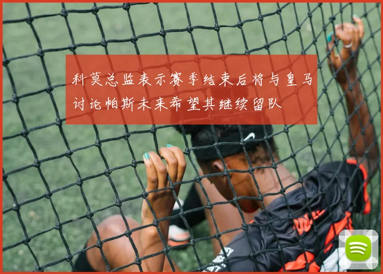 科莫总监表示赛季结束后将与皇马讨论帕斯未来希望其继续留队