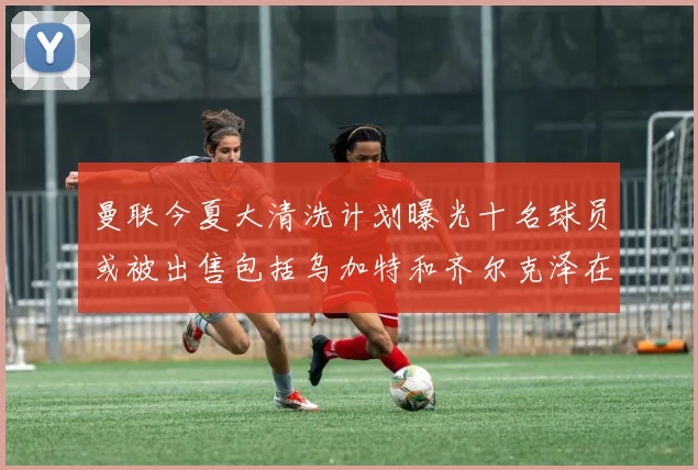 曼联今夏大清洗计划曝光十名球员或被出售包括乌加特和齐尔克泽在内