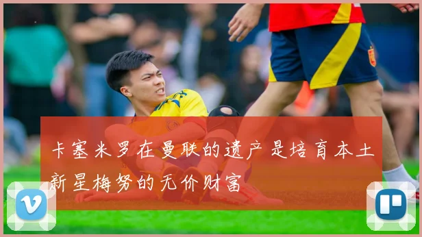 卡塞米罗在曼联的遗产是培育本土新星梅努的无价财富