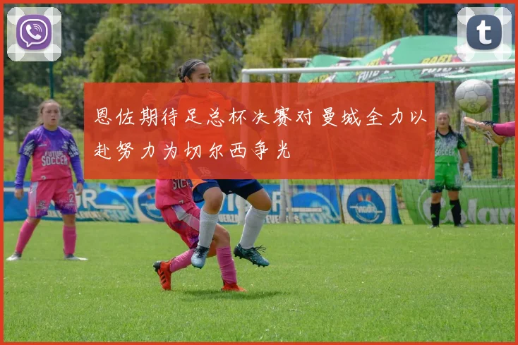 恩佐期待足总杯决赛对曼城全力以赴努力为切尔西争光