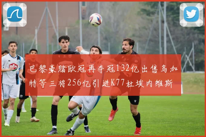 巴黎豪赌欧冠再夺冠132亿出售乌加特等三将256亿引进K77杜埃内维斯等五名新援