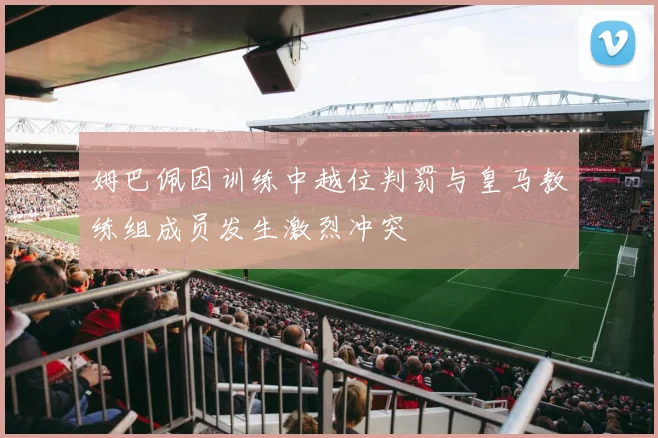 姆巴佩因训练中越位判罚与皇马教练组成员发生激烈冲突