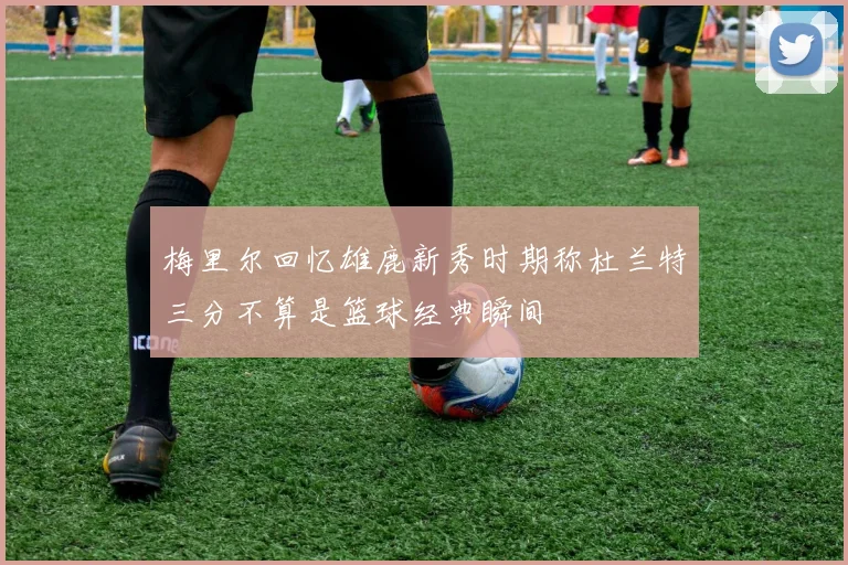 梅里尔回忆雄鹿新秀时期称杜兰特三分不算是篮球经典瞬间