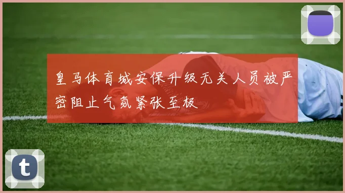 皇马体育城安保升级无关人员被严密阻止气氛紧张至极