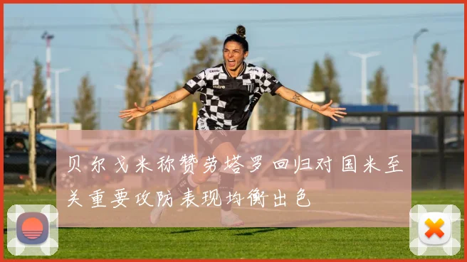 贝尔戈米称赞劳塔罗回归对国米至关重要攻防表现均衡出色