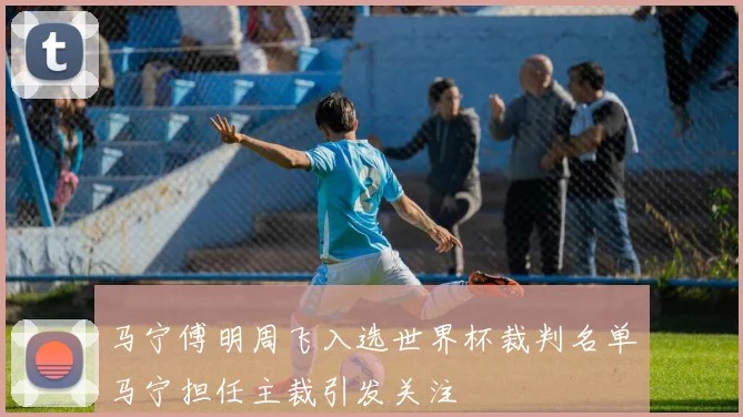 马宁傅明周飞入选世界杯裁判名单马宁担任主裁引发关注