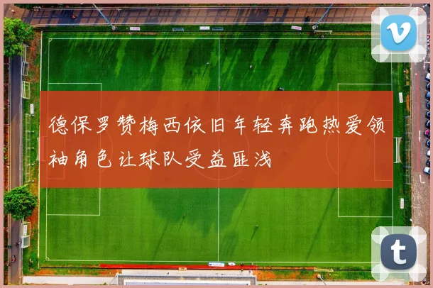 德保罗赞梅西依旧年轻奔跑热爱领袖角色让球队受益匪浅