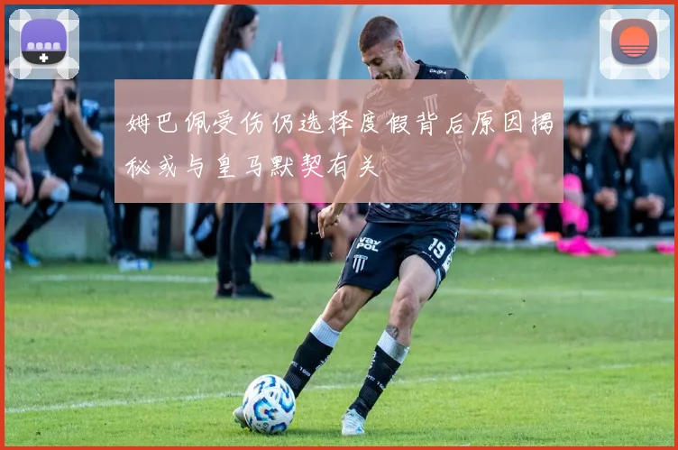 姆巴佩受伤仍选择度假背后原因揭秘或与皇马默契有关
