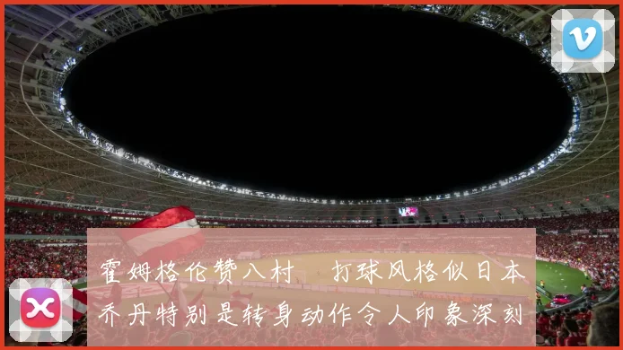 霍姆格伦赞八村塁打球风格似日本乔丹特别是转身动作令人印象深刻