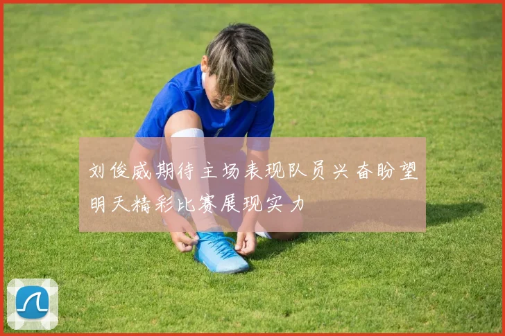 刘俊威期待主场表现队员兴奋盼望明天精彩比赛展现实力