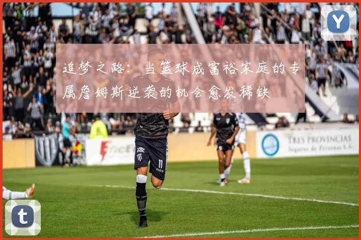 追梦之路：当篮球成富裕家庭的专属詹姆斯逆袭的机会愈发稀缺
