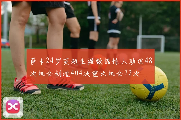 萨卡24岁英超生涯数据惊人助攻48次机会创造404次重大机会72次
